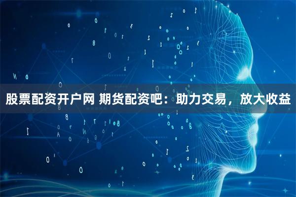 股票配资开户网 期货配资吧：助力交易，放大收益