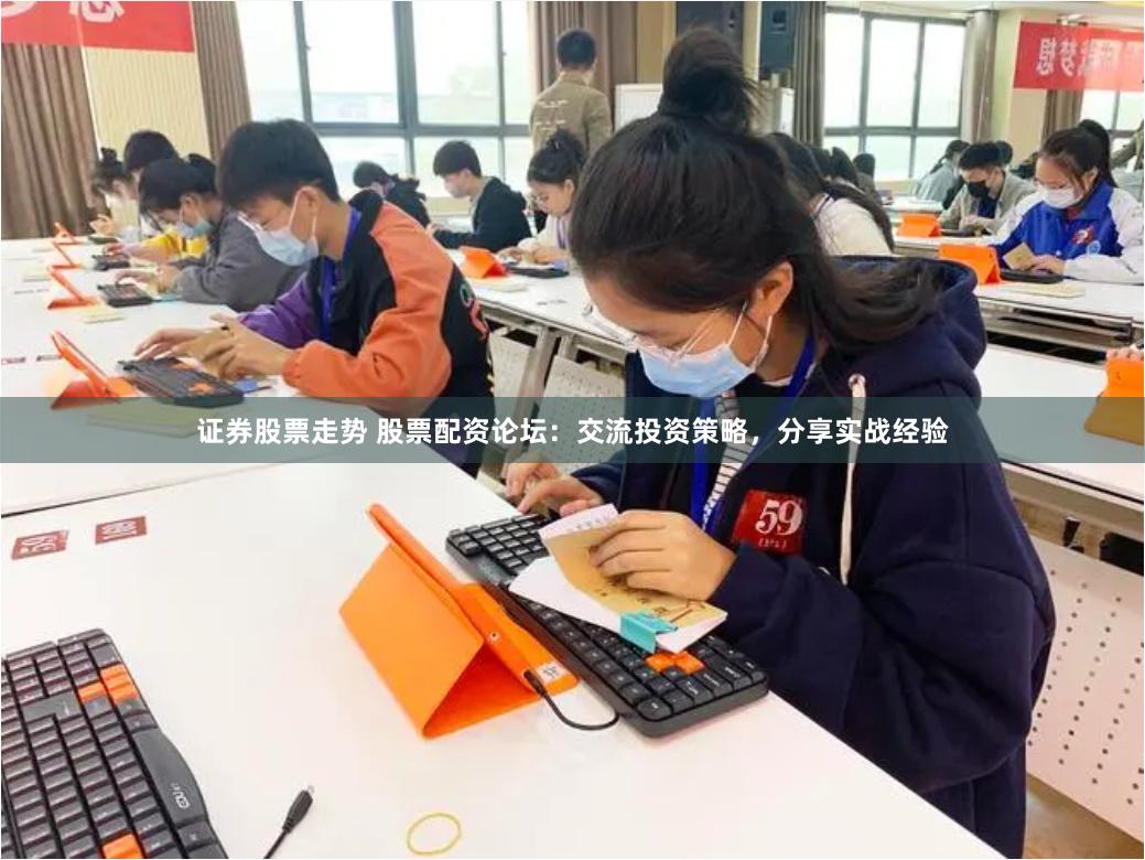 证券股票走势 股票配资论坛：交流投资策略，分享实战经验