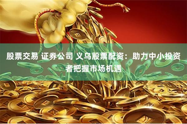 股票交易 证券公司 义乌股票配资：助力中小投资者把握市场机遇