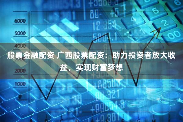 股票金融配资 广西股票配资：助力投资者放大收益，实现财富梦想