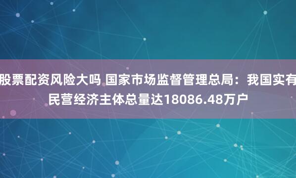 股票配资风险大吗 国家市场监督管理总局：我国实有民营经济主体总量达18086.48万户