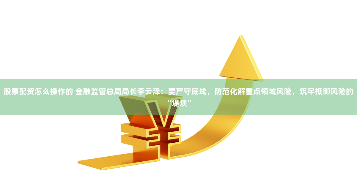 股票配资怎么操作的 金融监管总局局长李云泽：要严守底线，防范化解重点领域风险，筑牢抵御风险的“堤坝”