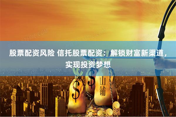 股票配资风险 信托股票配资：解锁财富新渠道，实现投资梦想