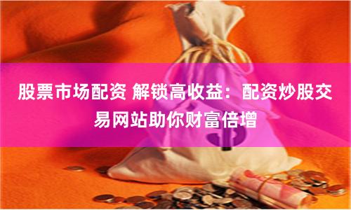 股票市场配资 解锁高收益：配资炒股交易网站助你财富倍增