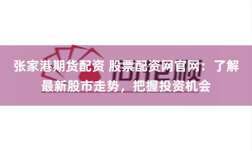 张家港期货配资 股票配资网官网：了解最新股市走势，把握投资机会