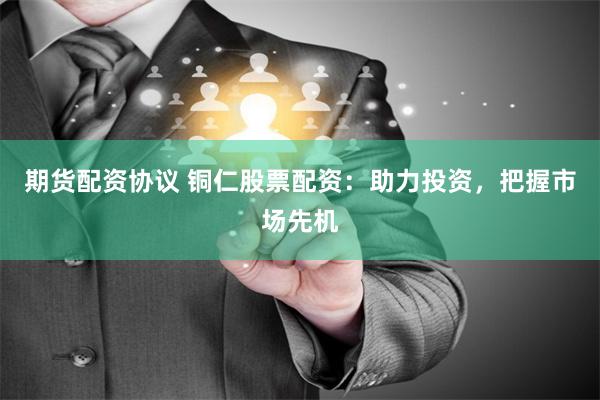 期货配资协议 铜仁股票配资：助力投资，把握市场先机