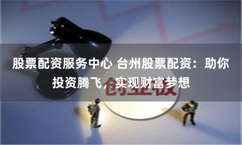 股票配资服务中心 台州股票配资：助你投资腾飞，实现财富梦想