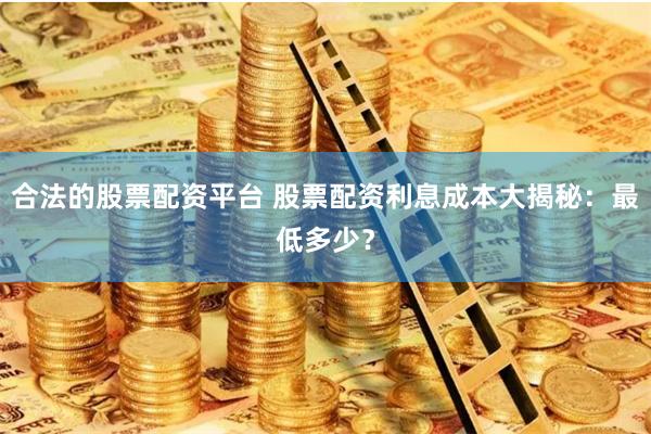 合法的股票配资平台 股票配资利息成本大揭秘：最低多少？