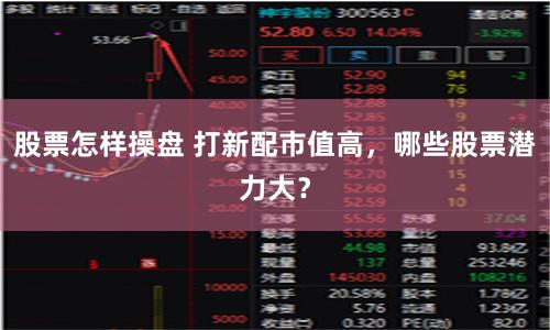 股票怎样操盘 打新配市值高，哪些股票潜力大？