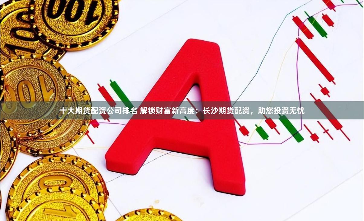 十大期货配资公司排名 解锁财富新高度：长沙期货配资，助您投资无忧