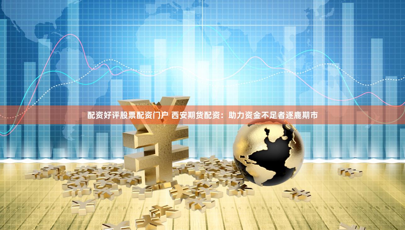 配资好评股票配资门户 西安期货配资：助力资金不足者逐鹿期市
