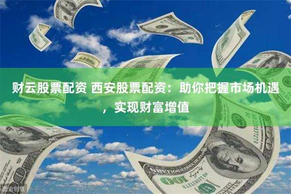 财云股票配资 西安股票配资：助你把握市场机遇，实现财富增值