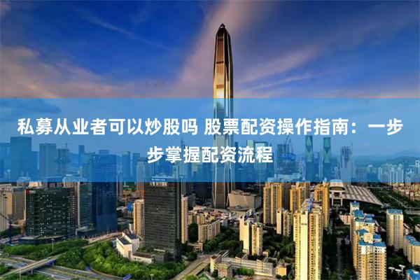 私募从业者可以炒股吗 股票配资操作指南：一步步掌握配资流程