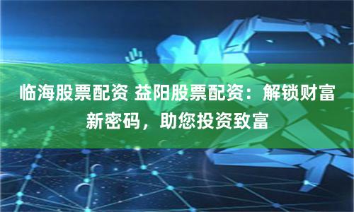 临海股票配资 益阳股票配资：解锁财富新密码，助您投资致富