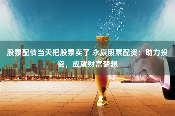 股票配债当天把股票卖了 永康股票配资：助力投资，成就财富梦想
