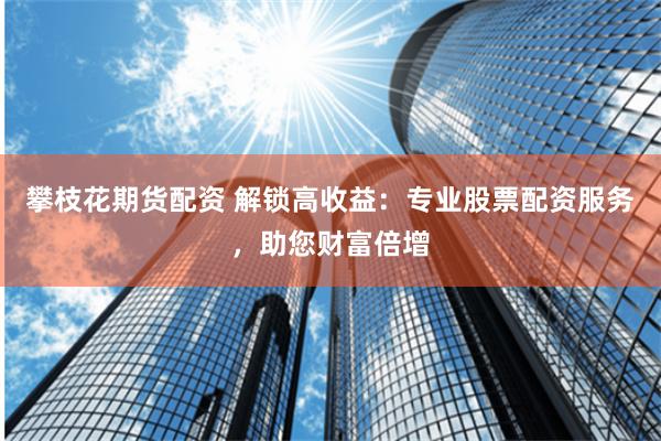 攀枝花期货配资 解锁高收益：专业股票配资服务，助您财富倍增