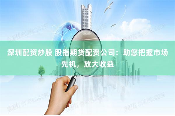 深圳配资炒股 股指期货配资公司：助您把握市场先机，放大收益