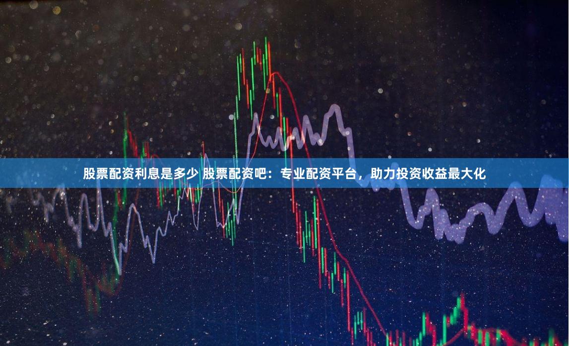 股票配资利息是多少 股票配资吧：专业配资平台，助力投资收益最大化