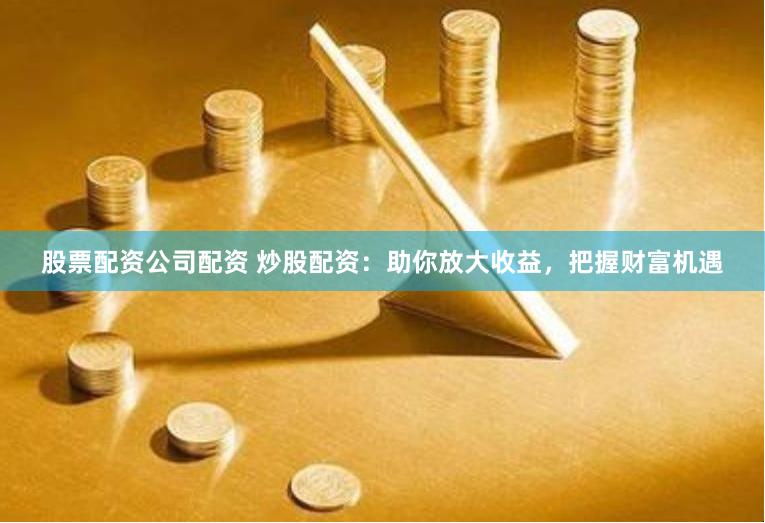 股票配资公司配资 炒股配资：助你放大收益，把握财富机遇