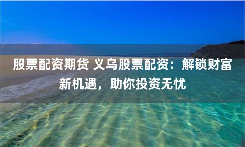 股票配资期货 义乌股票配资：解锁财富新机遇，助你投资无忧