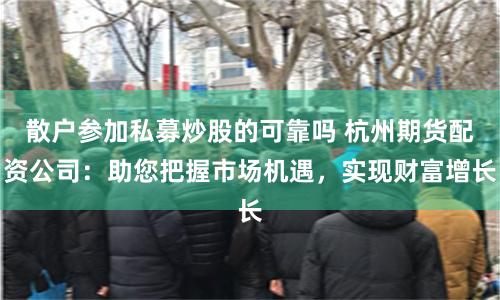 散户参加私募炒股的可靠吗 杭州期货配资公司：助您把握市场机遇，实现财富增长