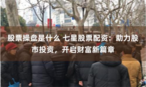 股票操盘是什么 七星股票配资：助力股市投资，开启财富新篇章