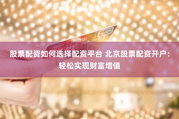 股票配资如何选择配资平台 北京股票配资开户:轻松实现财富增值