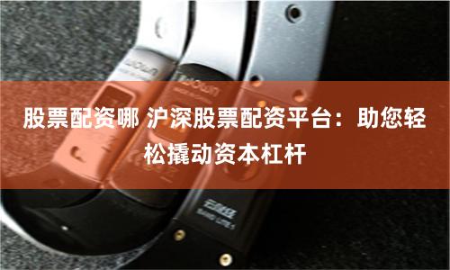 股票配资哪 沪深股票配资平台：助您轻松撬动资本杠杆
