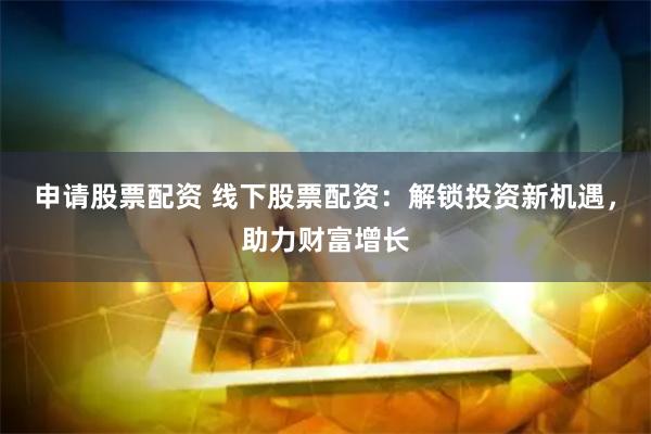 申请股票配资 线下股票配资：解锁投资新机遇，助力财富增长