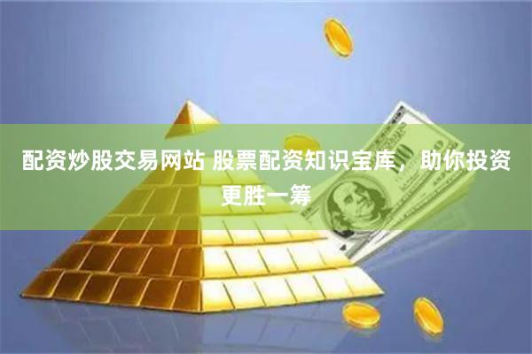配资炒股交易网站 股票配资知识宝库，助你投资更胜一筹