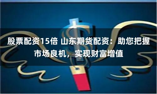 股票配资15倍 山东期货配资：助您把握市场良机，实现财富增值