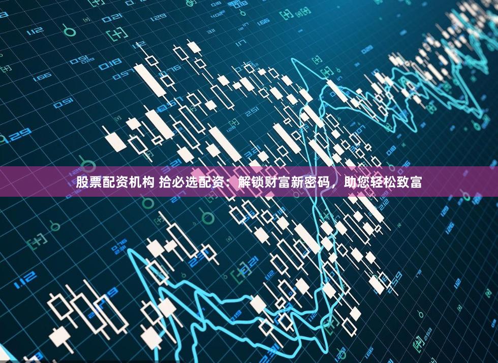 股票配资机构 拾必选配资：解锁财富新密码，助您轻松致富