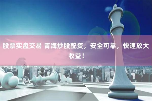 股票实盘交易 青海炒股配资，安全可靠，快速放大收益！