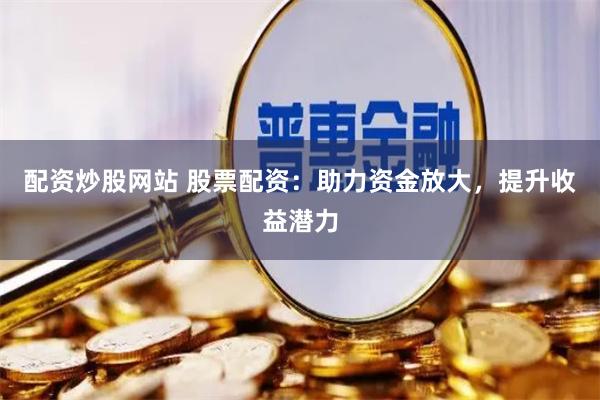 配资炒股网站 股票配资:助力资金放大,提升收益潜力