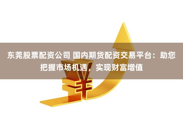 东莞股票配资公司 国内期货配资交易平台：助您把握市场机遇，实现财富增值