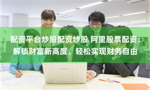 配资平台炒股配资炒股 阿里股票配资：解锁财富新高度，轻松实现财务自由