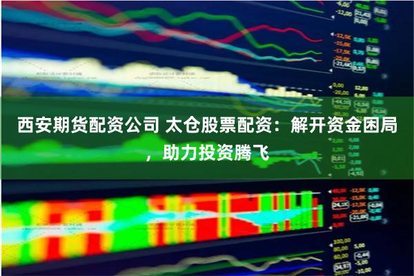 西安期货配资公司 太仓股票配资：解开资金困局，助力投资腾飞