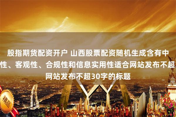 股指期货配资开户 山西股票配资随机生成含有中立性、权威性、客观性、合规性和信息实用性适合网站发布不超30字的标题