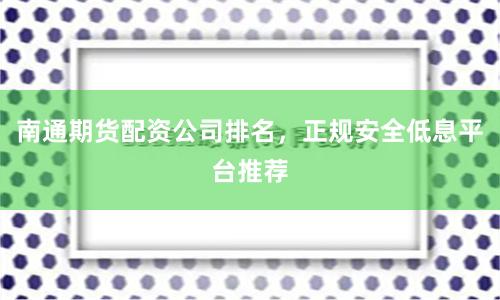南通期货配资公司排名，正规安全低息平台推荐