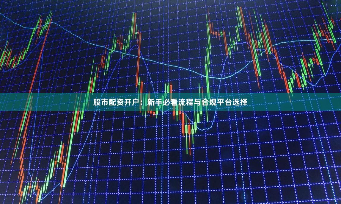股市配资开户:新手必看流程与合规平台选择