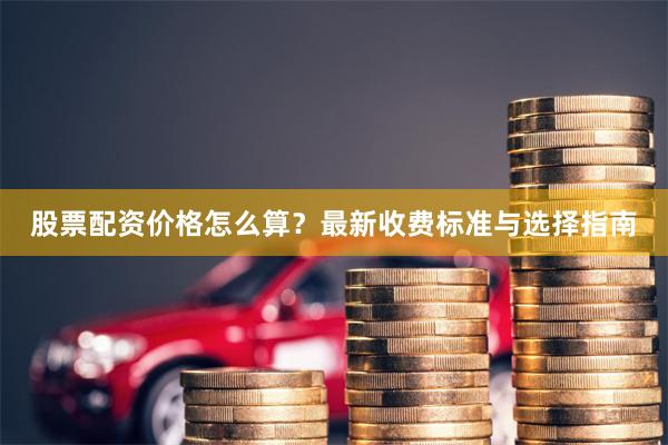 股票配资价格怎么算？最新收费标准与选择指南