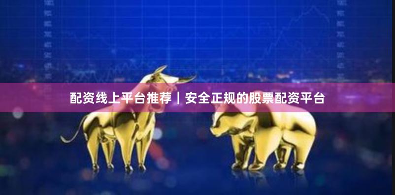 配资线上平台推荐｜安全正规的股票配资平台