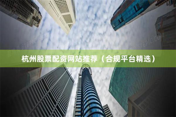 杭州股票配资网站推荐（合规平台精选）